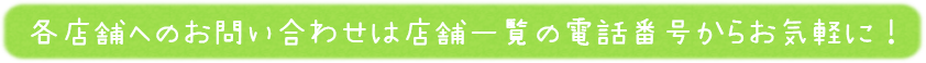 各店舗へのお問い合わせは店舗一覧の電話番号からお気軽に！